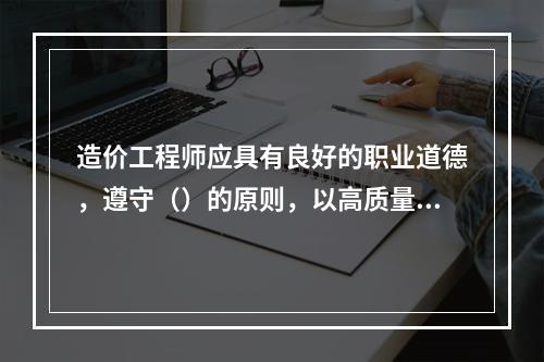 造价工程师应具有良好的职业道德，遵守（）的原则，以高质量的服