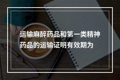 运输麻醉药品和第一类精神药品的运输证明有效期为