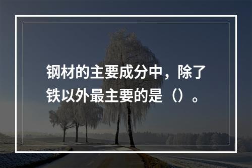 钢材的主要成分中，除了铁以外最主要的是（）。