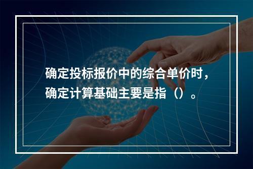 确定投标报价中的综合单价时，确定计算基础主要是指（）。