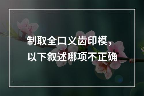 制取全口义齿印模，以下叙述哪项不正确