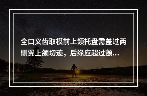 全口义齿取模前上颌托盘需盖过两侧翼上颌切迹，后缘应超过颤动线