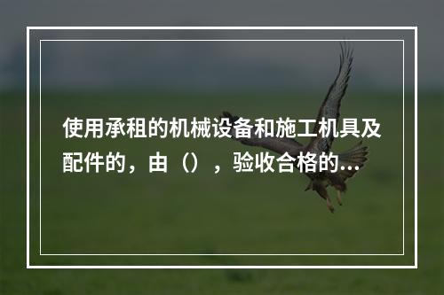 使用承租的机械设备和施工机具及配件的，由（），验收合格的方可