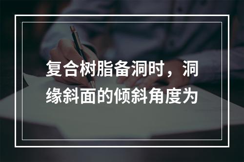 复合树脂备洞时，洞缘斜面的倾斜角度为