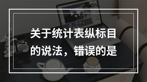 关于统计表纵标目的说法，错误的是