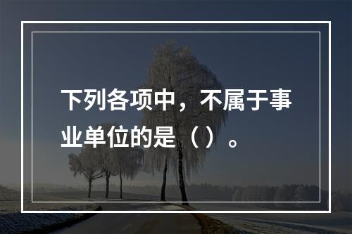 下列各项中，不属于事业单位的是（ ）。