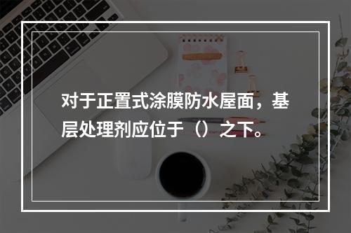 对于正置式涂膜防水屋面，基层处理剂应位于（）之下。