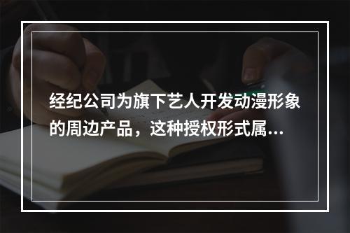 经纪公司为旗下艺人开发动漫形象的周边产品，这种授权形式属于（