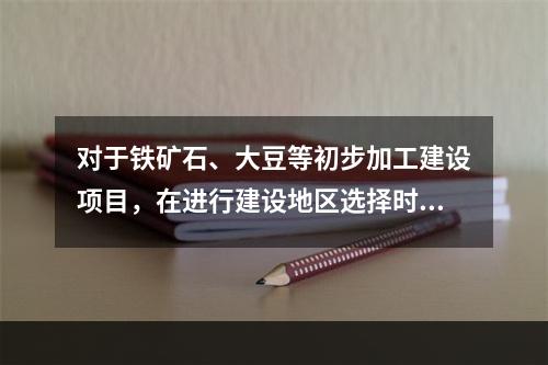 对于铁矿石、大豆等初步加工建设项目，在进行建设地区选择时应遵