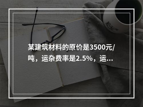 某建筑材料的原价是3500元/吨，运杂费率是2.5%，运输损