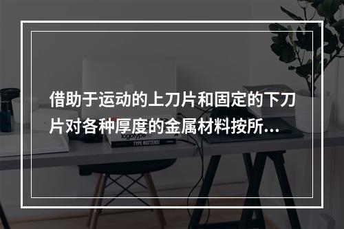 借助于运动的上刀片和固定的下刀片对各种厚度的金属材料按所需尺