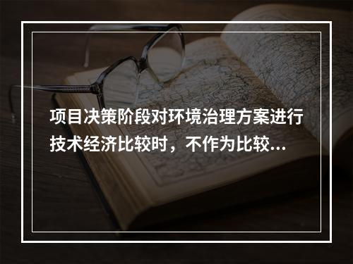 项目决策阶段对环境治理方案进行技术经济比较时，不作为比较内容