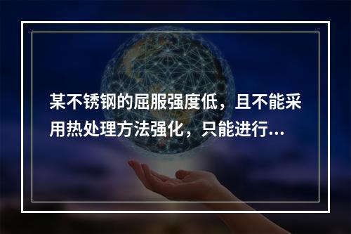 某不锈钢的屈服强度低，且不能采用热处理方法强化，只能进行冷变