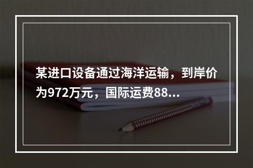 某进口设备通过海洋运输，到岸价为972万元，国际运费88万元