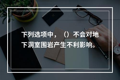 下列选项中，（）不会对地下洞室围岩产生不利影响。