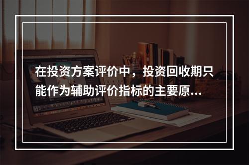 在投资方案评价中，投资回收期只能作为辅助评价指标的主要原因是