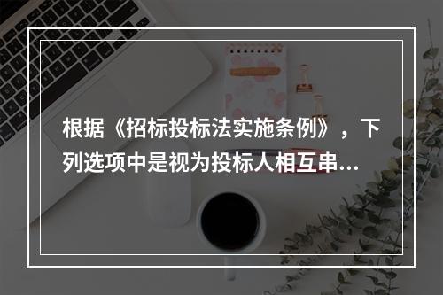 根据《招标投标法实施条例》，下列选项中是视为投标人相互串通投