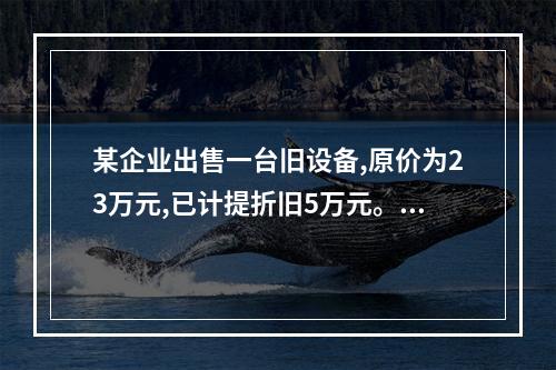 某企业出售一台旧设备,原价为23万元,已计提折旧5万元。出售