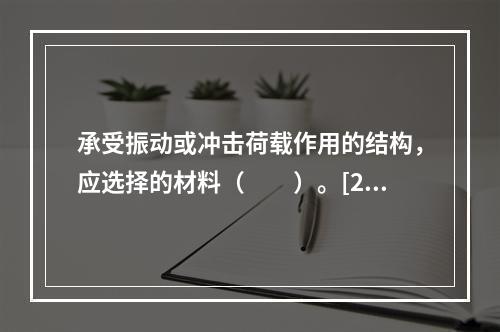 承受振动或冲击荷载作用的结构，应选择的材料（　　）。[20