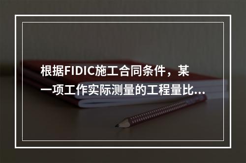 根据FIDIC施工合同条件，某一项工作实际测量的工程量比工程