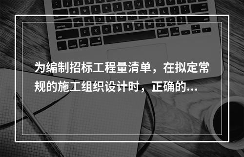 为编制招标工程量清单，在拟定常规的施工组织设计时，正确的做法