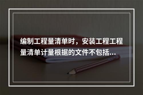 编制工程量清单时，安装工程工程量清单计量根据的文件不包括（）