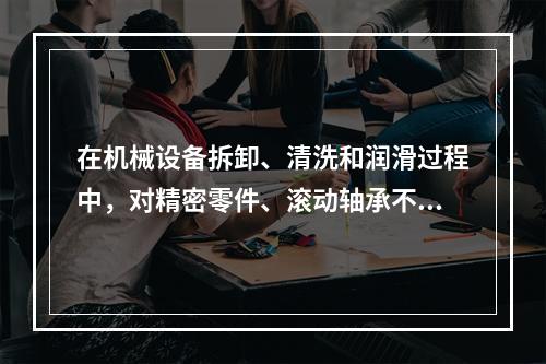 在机械设备拆卸、清洗和润滑过程中，对精密零件、滚动轴承不得采