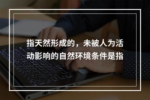 指天然形成的，未被人为活动影响的自然环境条件是指