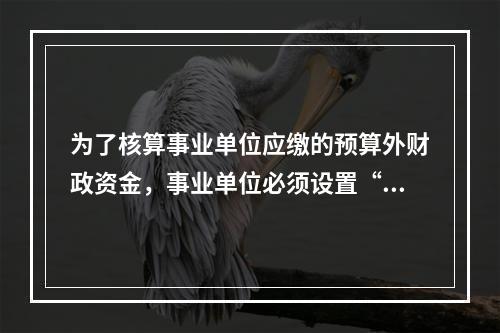 为了核算事业单位应缴的预算外财政资金，事业单位必须设置“应缴