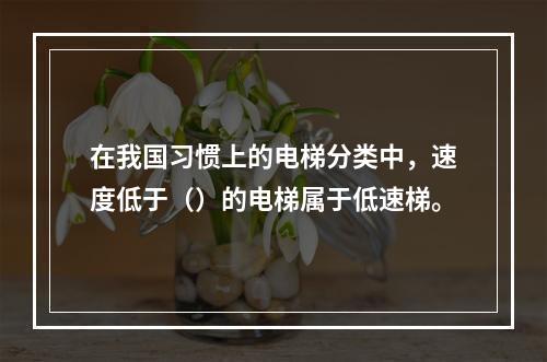 在我国习惯上的电梯分类中，速度低于（）的电梯属于低速梯。