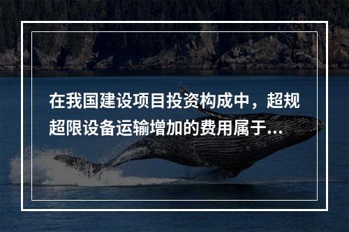 在我国建设项目投资构成中，超规超限设备运输增加的费用属于（）