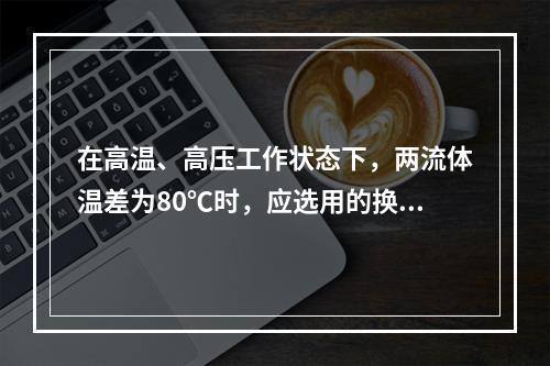 在高温、高压工作状态下，两流体温差为80℃时，应选用的换热器