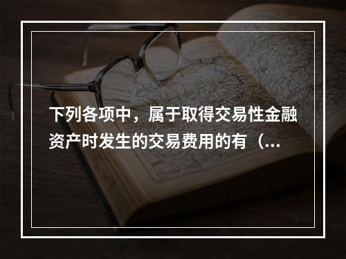 下列各项中，属于取得交易性金融资产时发生的交易费用的有（　）