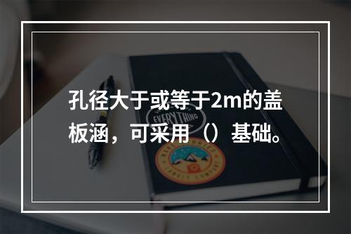 孔径大于或等于2m的盖板涵，可采用（）基础。