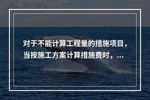 对于不能计算工程量的措施项目，当按施工方案计算措施费时，若无