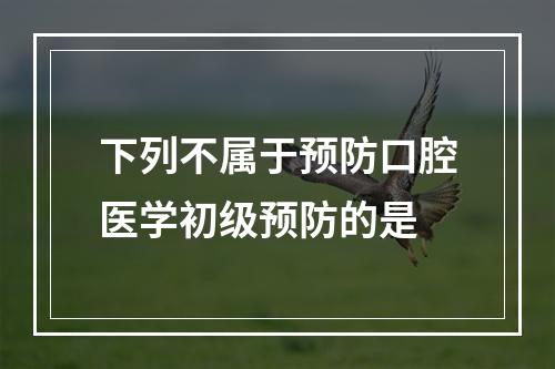 下列不属于预防口腔医学初级预防的是