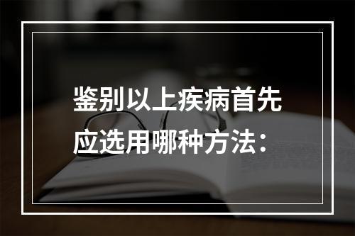 鉴别以上疾病首先应选用哪种方法：