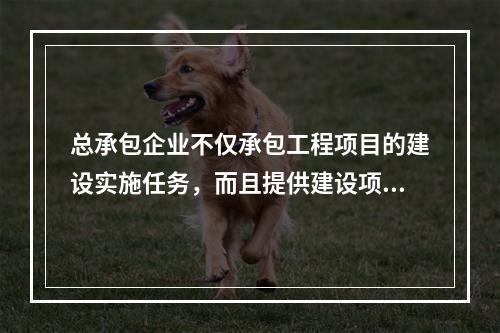 总承包企业不仅承包工程项目的建设实施任务，而且提供建设项目的