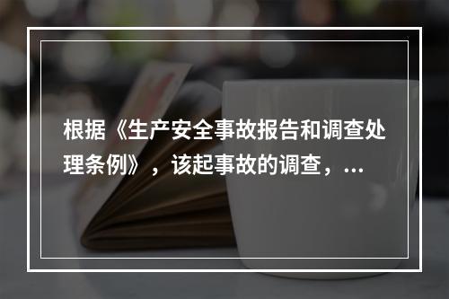 根据《生产安全事故报告和调查处理条例》，该起事故的调查，下列