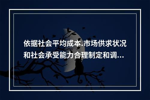 依据社会平均成本.市场供求状况和社会承受能力合理制定和调整的