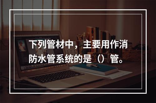 下列管材中，主要用作消防水管系统的是（）管。