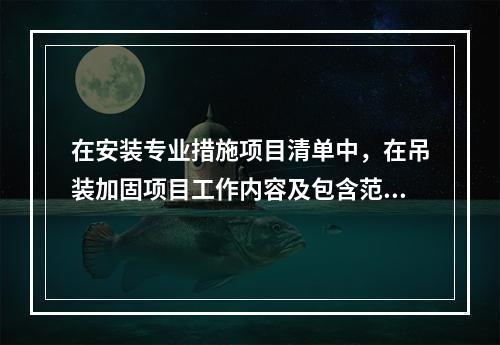 在安装专业措施项目清单中，在吊装加固项目工作内容及包含范围内