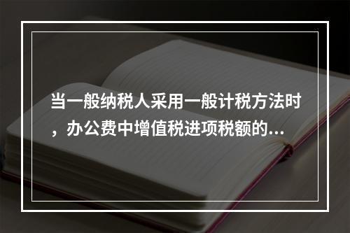 当一般纳税人采用一般计税方法时，办公费中增值税进项税额的抵扣