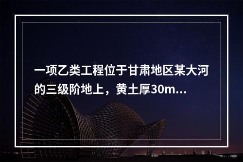 一项乙类工程位于甘肃地区某大河的三级阶地上，黄土厚30m左