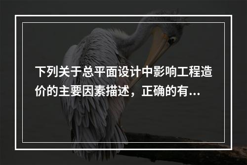 下列关于总平面设计中影响工程造价的主要因素描述，正确的有（）