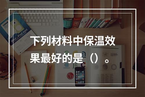 下列材料中保温效果最好的是（）。