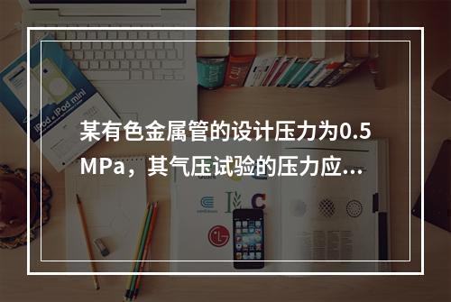 某有色金属管的设计压力为0.5MPa，其气压试验的压力应为（