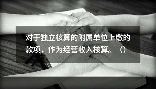 对于独立核算的附属单位上缴的款项，作为经营收入核算。（）