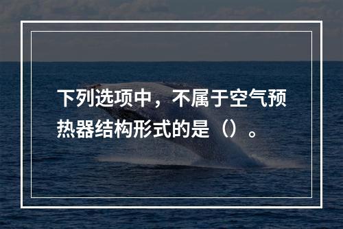 下列选项中，不属于空气预热器结构形式的是（）。