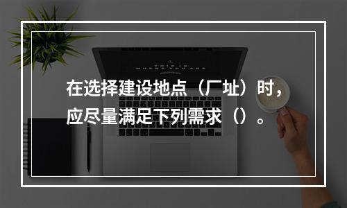 在选择建设地点（厂址）时，应尽量满足下列需求（）。